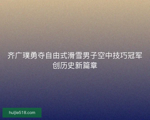 齐广璞勇夺自由式滑雪男子空中技巧冠军创历史新篇章