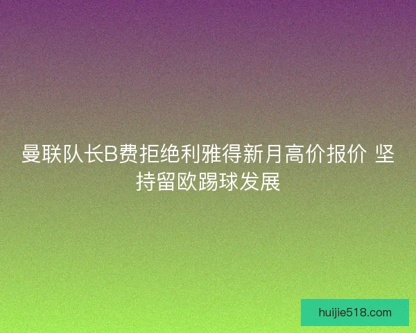 曼联队长B费拒绝利雅得新月高价报价 坚持留欧踢球发展