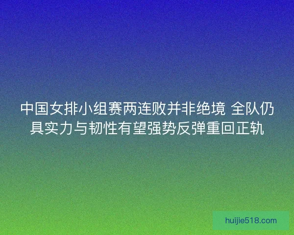 中国女排小组赛两连败并非绝境 全队仍具实力与韧性有望强势反弹重回正轨
